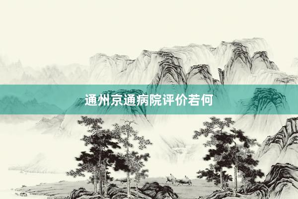 通州京通病院评价若何