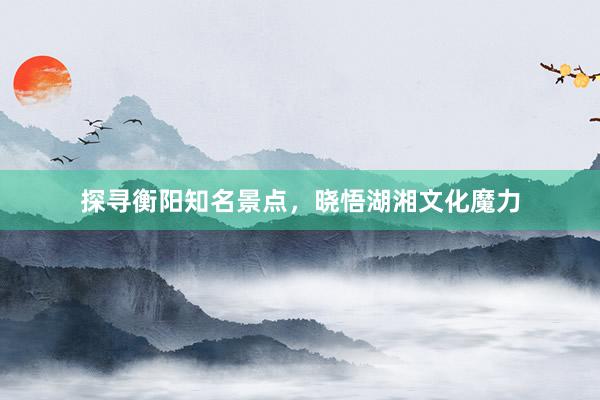 探寻衡阳知名景点，晓悟湖湘文化魔力